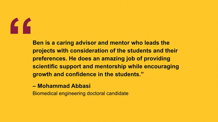 "Ben is a caring advisor and mentor who leads the projects with consideration of the students and their preferences. He does an amazing job of providing scientific support and mentorship while encouraging growth and confidence in the students.” – Mohammad Abbasi Biomedical engineering doctoral candidate